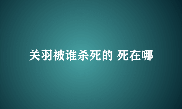 关羽被谁杀死的 死在哪