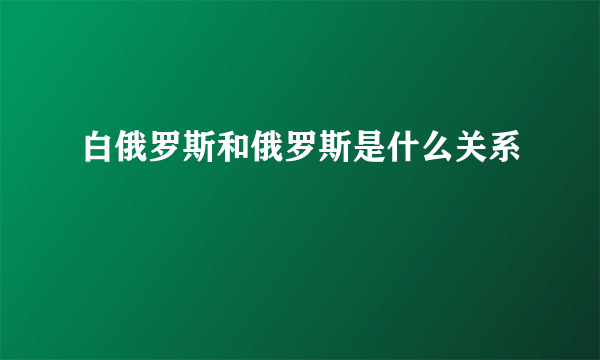 白俄罗斯和俄罗斯是什么关系