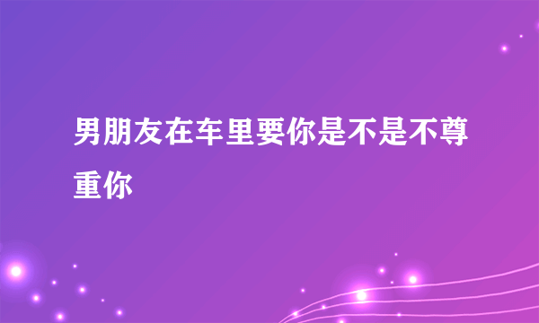 男朋友在车里要你是不是不尊重你