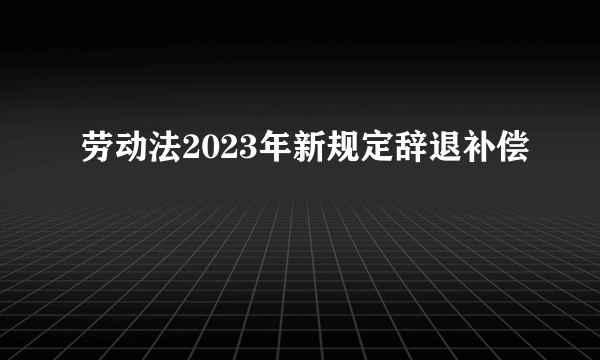 劳动法2023年新规定辞退补偿