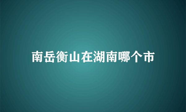 南岳衡山在湖南哪个市