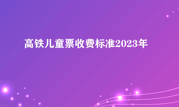 高铁儿童票收费标准2023年