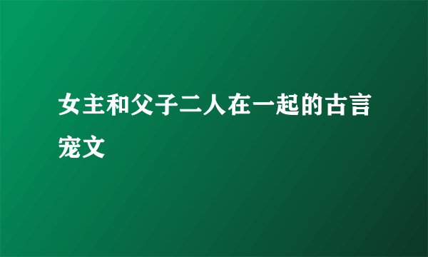 女主和父子二人在一起的古言宠文