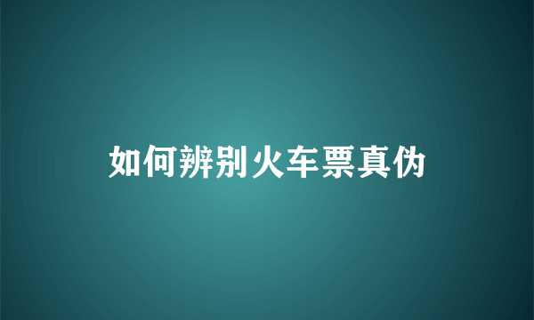 如何辨别火车票真伪