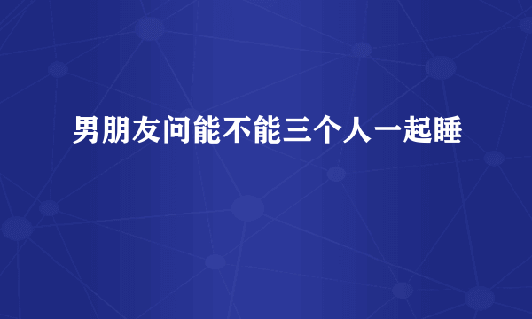 男朋友问能不能三个人一起睡
