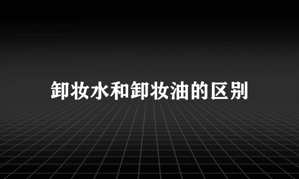 卸妆水和卸妆油的区别