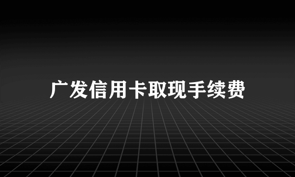 广发信用卡取现手续费