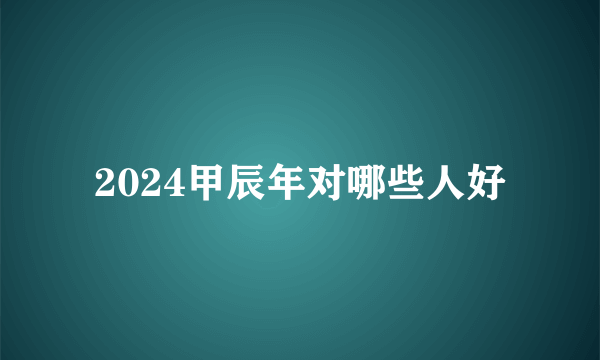 2024甲辰年对哪些人好