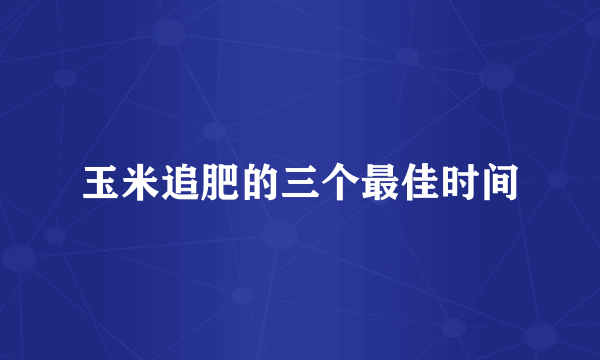 玉米追肥的三个最佳时间