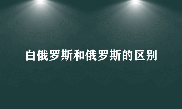 白俄罗斯和俄罗斯的区别