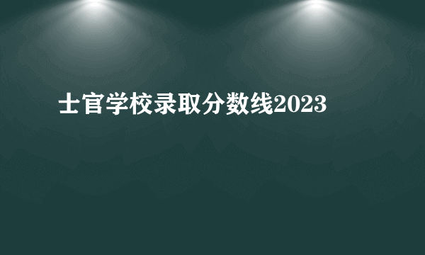 士官学校录取分数线2023