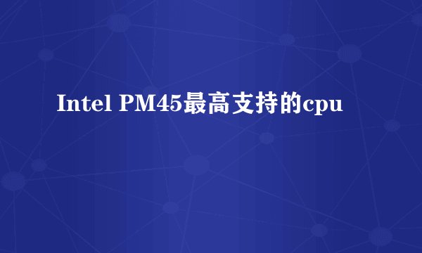 Intel PM45最高支持的cpu