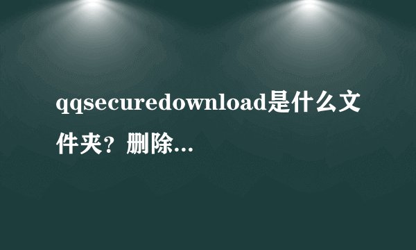 qqsecuredownload是什么文件夹？删除会影响使用吗？