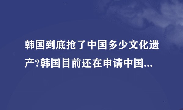 韩国到底抢了中国多少文化遗产?韩国目前还在申请中国的什么文化遗产?