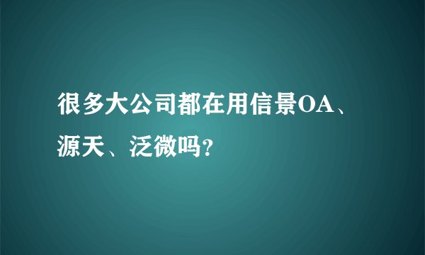 很多大公司都在用信景OA、源天、泛微吗？