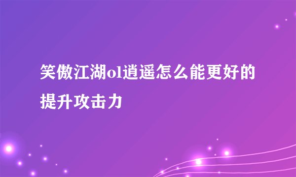 笑傲江湖ol逍遥怎么能更好的提升攻击力