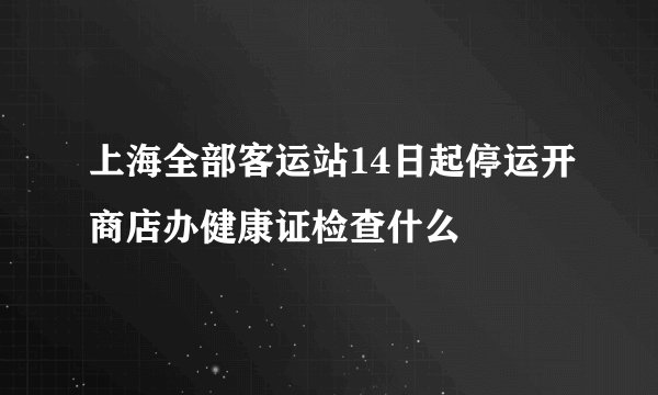 上海全部客运站14日起停运开商店办健康证检查什么