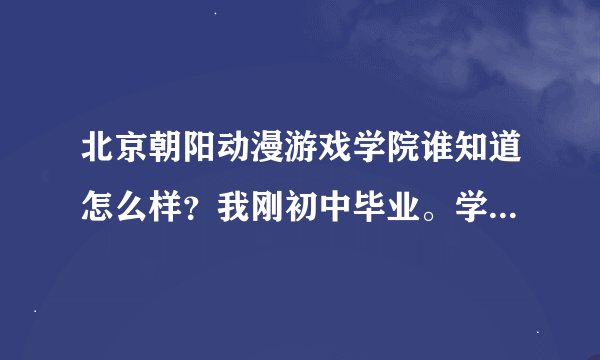 北京朝阳动漫游戏学院谁知道怎么样？我刚初中毕业。学习不怎么滴。画画还凑和想了解一下这个学校、