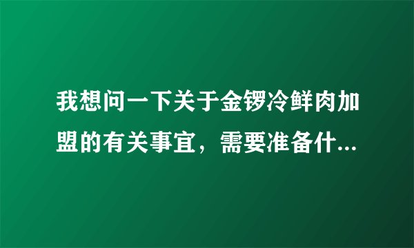 我想问一下关于金锣冷鲜肉加盟的有关事宜，需要准备什么条件？