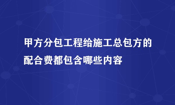 甲方分包工程给施工总包方的配合费都包含哪些内容