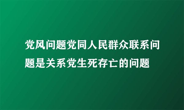党风问题党同人民群众联系问题是关系党生死存亡的问题