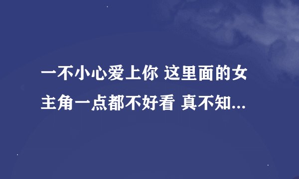一不小心爱上你 这里面的女主角一点都不好看 真不知道李湘选角色怎么看上她的？？？