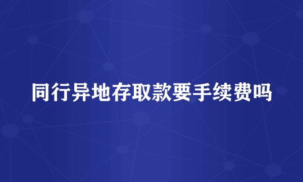 同行异地存取款要手续费吗