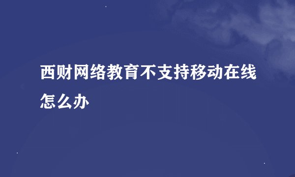 西财网络教育不支持移动在线怎么办