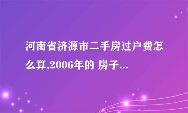 河南省济源市二手房过户费怎么算,2006年的 房子，149平方米 ，2010年办的房产证，