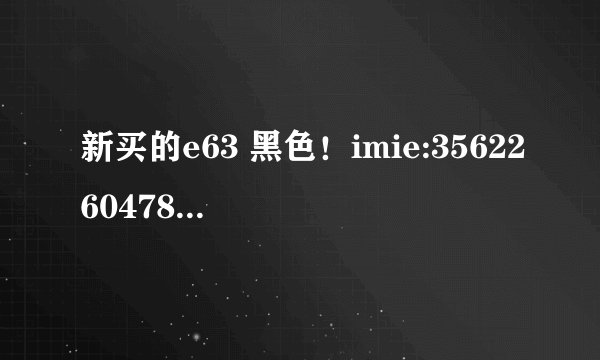 新买的e63 黑色！imie:356226047864393 code 0597779 cmiit id 2009cp2735 哪位大侠 帮忙看看是不是行货