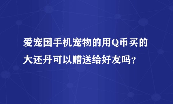 爱宠国手机宠物的用Q币买的大还丹可以赠送给好友吗？