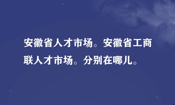 安徽省人才市场。安徽省工商联人才市场。分别在哪儿。