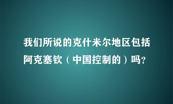 我们所说的克什米尔地区包括阿克塞钦（中国控制的）吗？