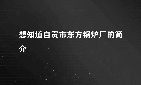 想知道自贡市东方锅炉厂的简介