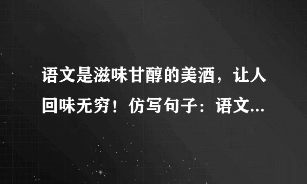 语文是滋味甘醇的美酒，让人回味无穷！仿写句子：语文是——，让人——……