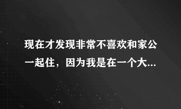 现在才发现非常不喜欢和家公一起住，因为我是在一个大家庭长大的，本