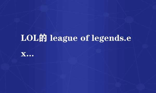 LOL的 league of legends.exe 程序损坏 玩都玩不了 求助