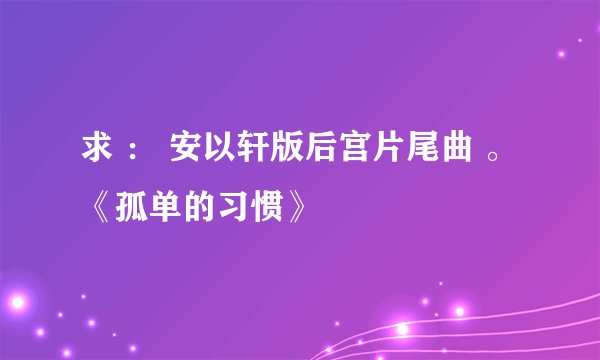 求 ： 安以轩版后宫片尾曲 。《孤单的习惯》