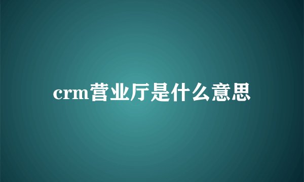 crm营业厅是什么意思