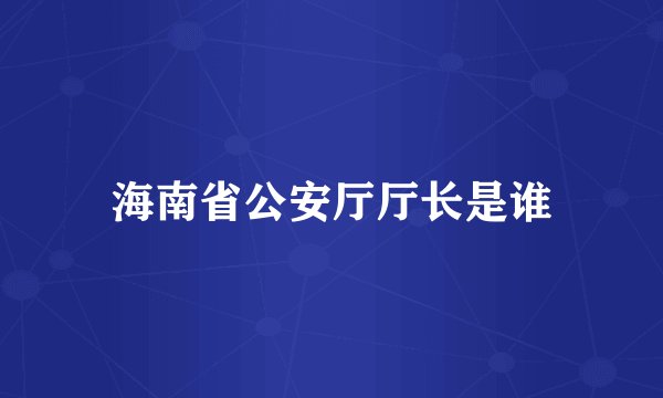 海南省公安厅厅长是谁