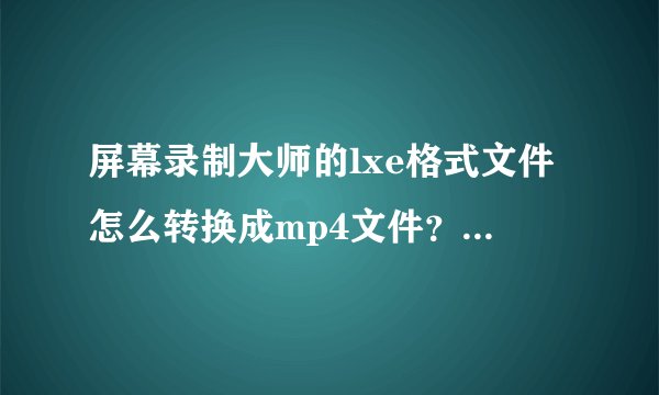 屏幕录制大师的lxe格式文件怎么转换成mp4文件？求求你们了，好不容易录的。。。