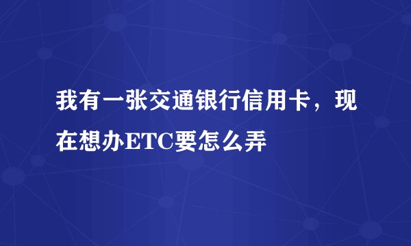 我有一张交通银行信用卡，现在想办ETC要怎么弄