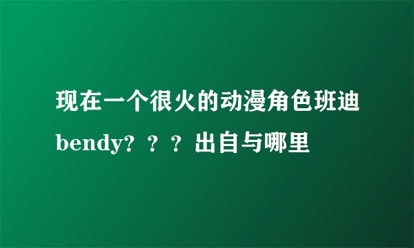现在一个很火的动漫角色班迪bendy？？？出自与哪里