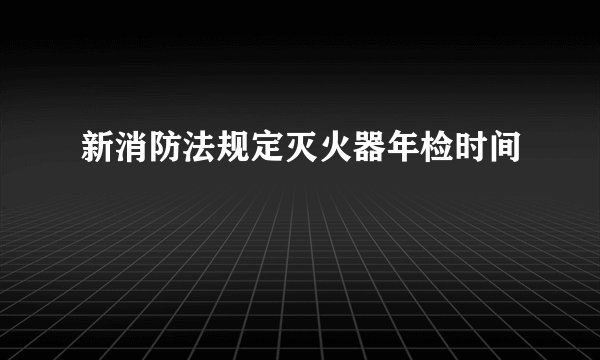 新消防法规定灭火器年检时间