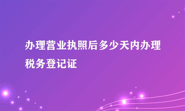 办理营业执照后多少天内办理税务登记证