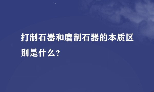 打制石器和磨制石器的本质区别是什么？