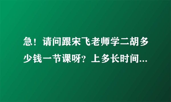 急！请问跟宋飞老师学二胡多少钱一节课呀？上多长时间？知道的说一声，不胜感谢...