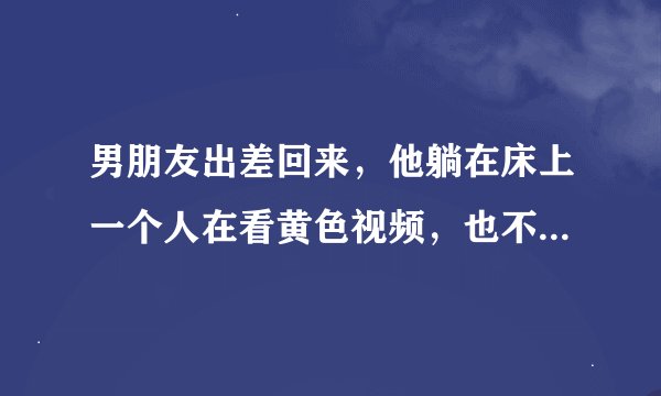 男朋友出差回来，他躺在床上一个人在看黄色视频，也不给我说话，他什么意思