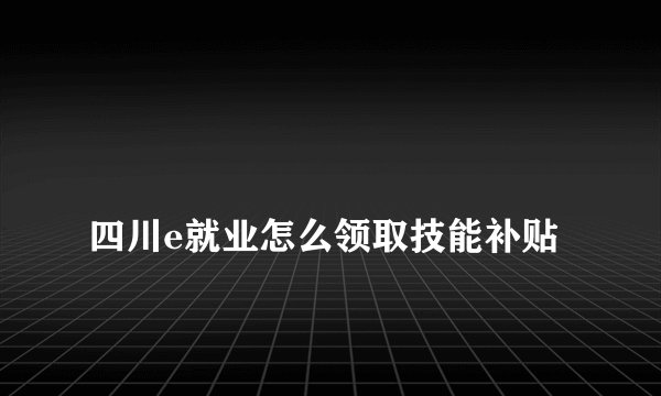 
四川e就业怎么领取技能补贴

