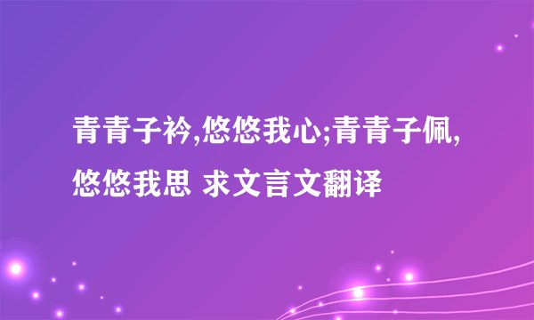 青青子衿,悠悠我心;青青子佩,悠悠我思 求文言文翻译